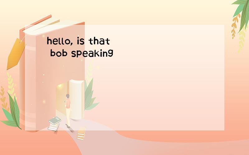 hello, is that bob speaking