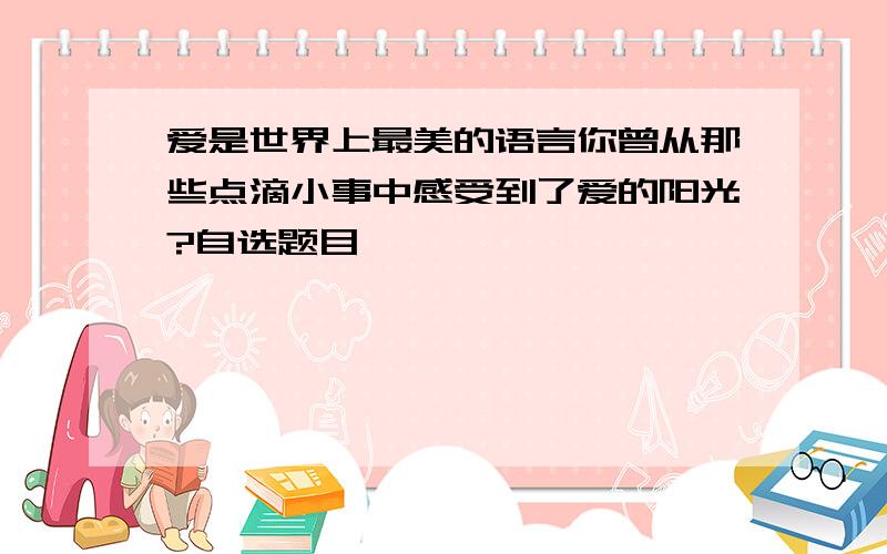 爱是世界上最美的语言你曾从那些点滴小事中感受到了爱的阳光?自选题目