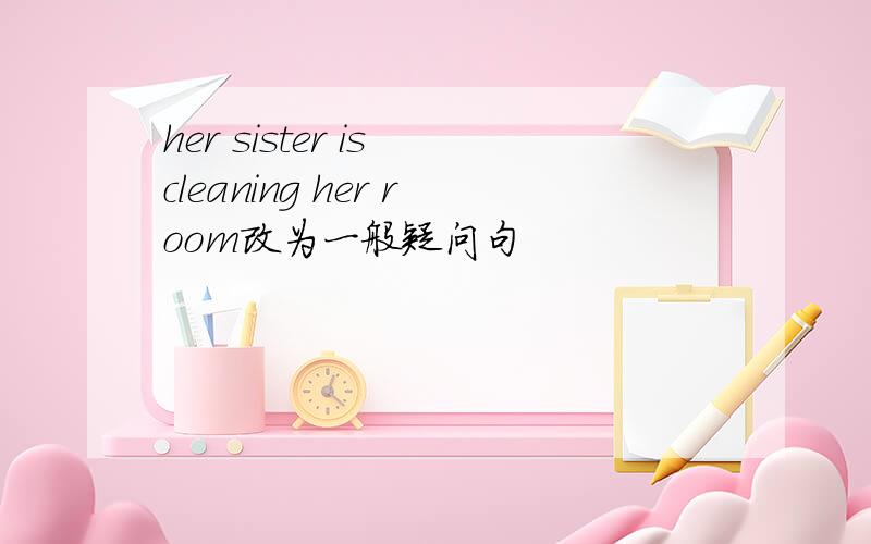 her sister is cleaning her room改为一般疑问句