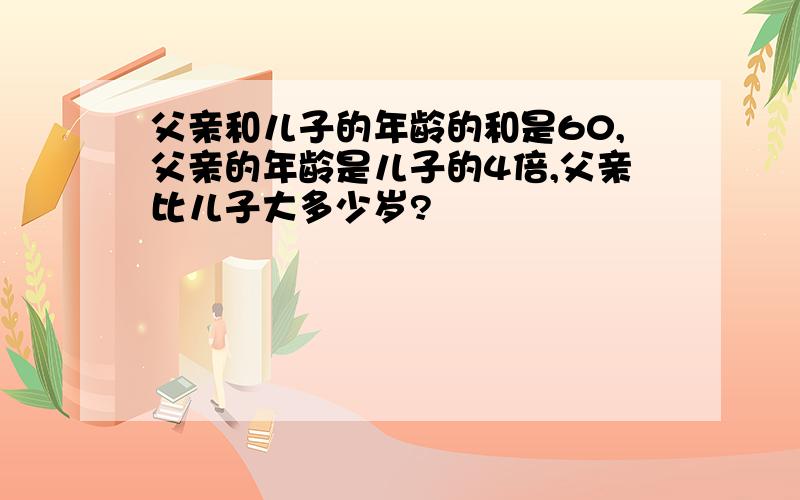 父亲和儿子的年龄的和是60,父亲的年龄是儿子的4倍,父亲比儿子大多少岁?