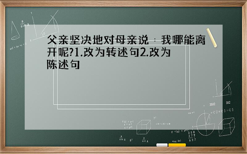 父亲坚决地对母亲说﹕我哪能离开呢?1.改为转述句2.改为陈述句