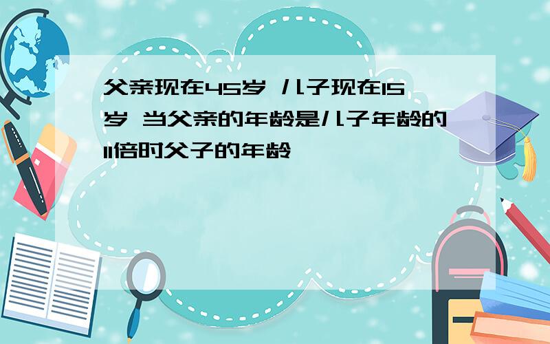 父亲现在45岁 儿子现在15岁 当父亲的年龄是儿子年龄的11倍时父子的年龄