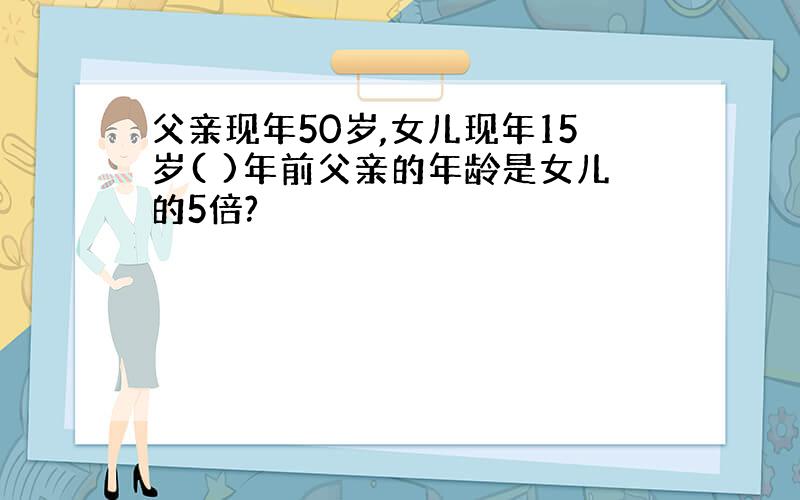 父亲现年50岁,女儿现年15岁( )年前父亲的年龄是女儿的5倍?