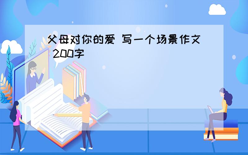 父母对你的爱 写一个场景作文 200字