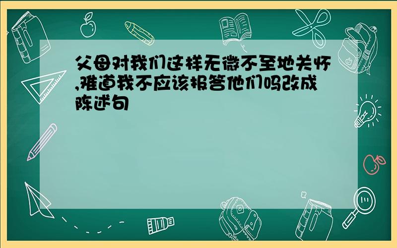 父母对我们这样无微不至地关怀,难道我不应该报答他们吗改成陈述句