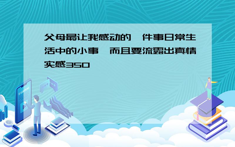 父母最让我感动的一件事日常生活中的小事,而且要流露出真情实感350