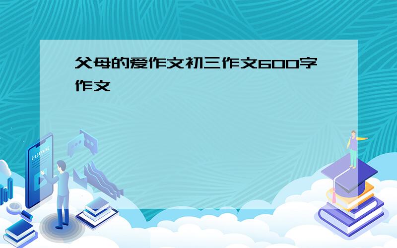 父母的爱作文初三作文600字作文