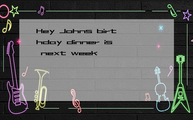 Hey Johns birthday dinner is next week