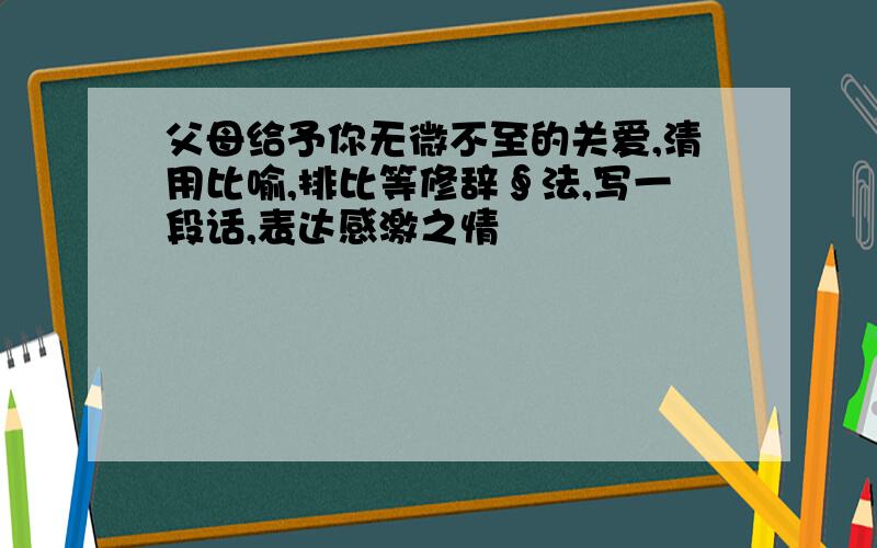 父母给予你无微不至的关爱,清用比喻,排比等修辞∮法,写一段话,表达感激之情