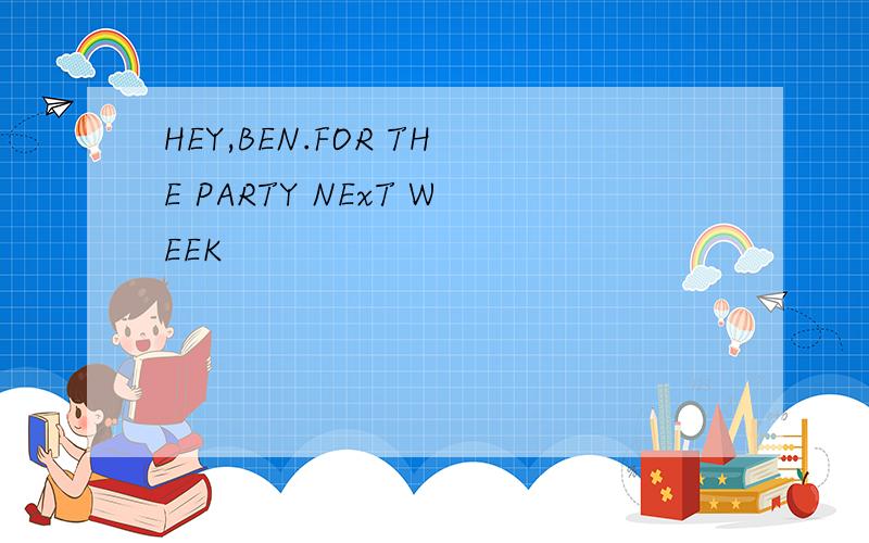 HEY,BEN.FOR THE PARTY NExT WEEK