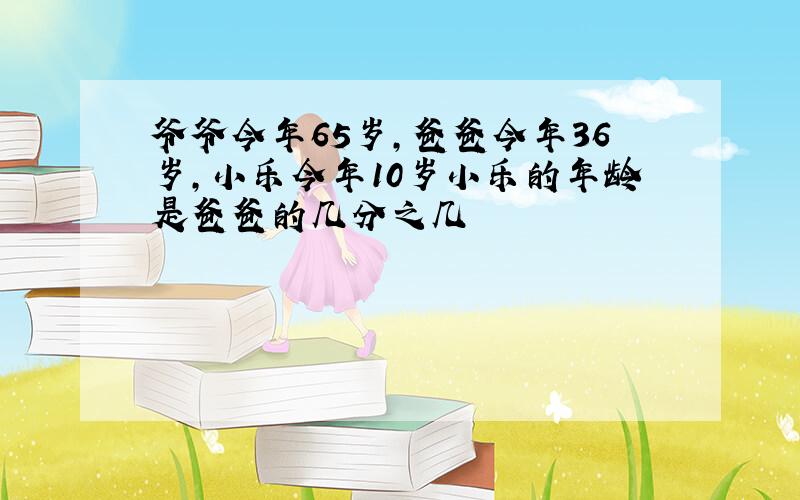 爷爷今年65岁,爸爸今年36岁,小乐今年10岁小乐的年龄是爸爸的几分之几