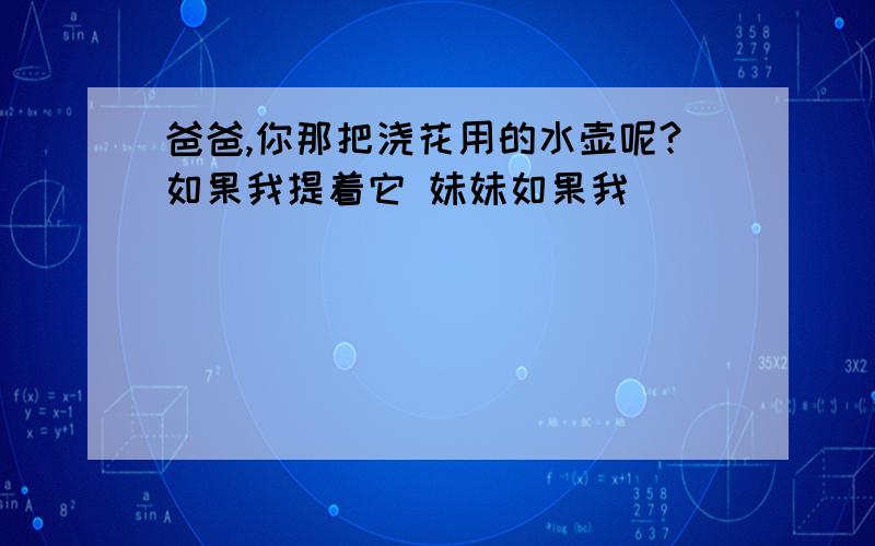 爸爸,你那把浇花用的水壶呢?如果我提着它 妹妹如果我