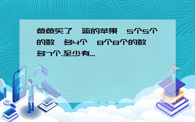 爸爸买了一篮的苹果,5个5个的数,多4个,8个8个的数,多7个.至少有...