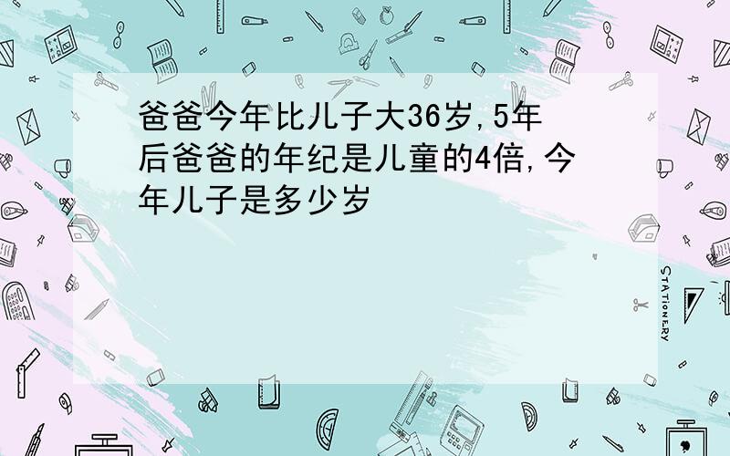 爸爸今年比儿子大36岁,5年后爸爸的年纪是儿童的4倍,今年儿子是多少岁