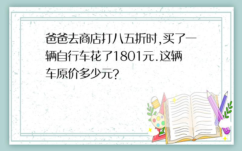 爸爸去商店打八五折时,买了一辆自行车花了1801元.这辆车原价多少元?