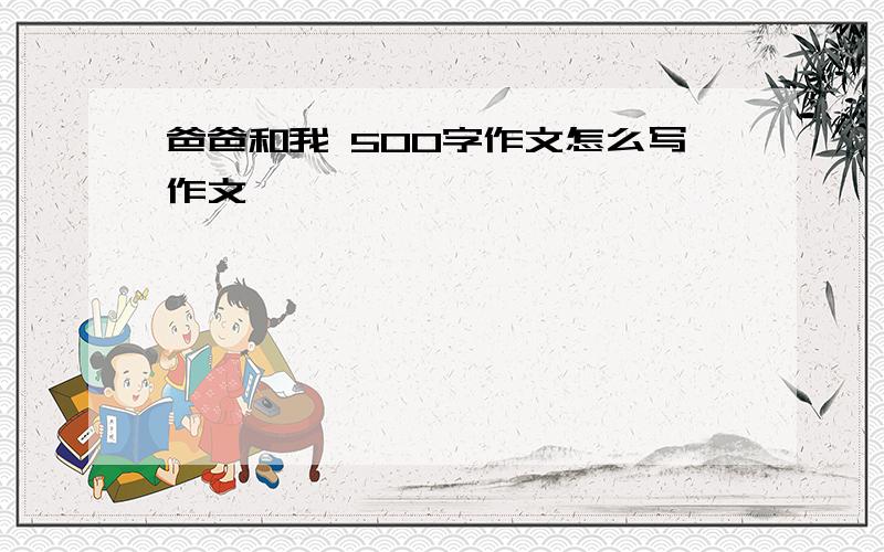 爸爸和我 500字作文怎么写作文