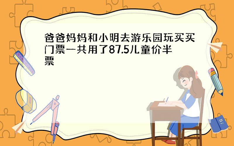 爸爸妈妈和小明去游乐园玩买买门票一共用了87.5儿童价半票