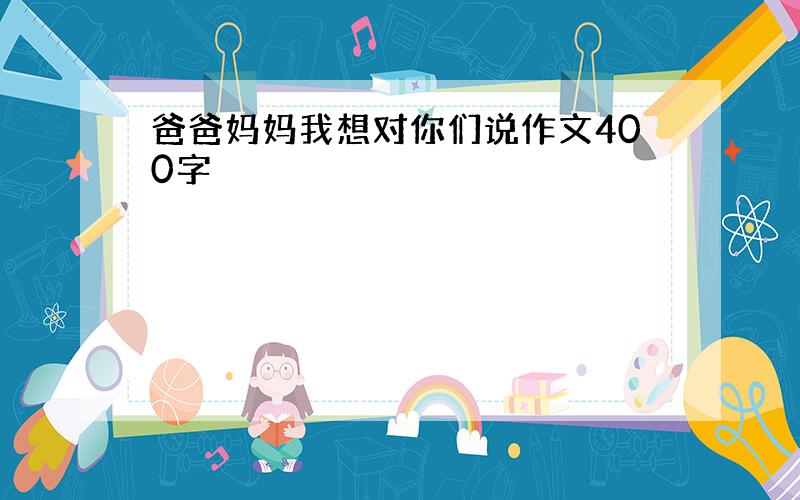 爸爸妈妈我想对你们说作文400字