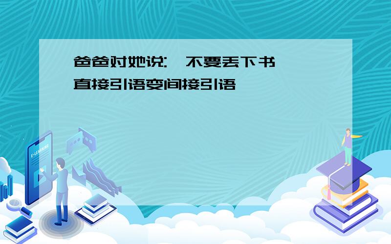 爸爸对她说:"不要丢下书" 直接引语变间接引语