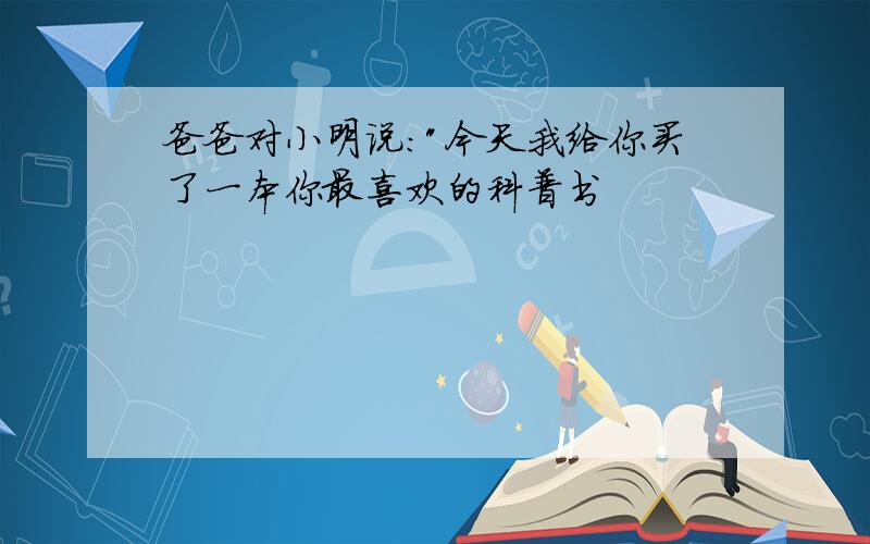 爸爸对小明说:"今天我给你买了一本你最喜欢的科普书