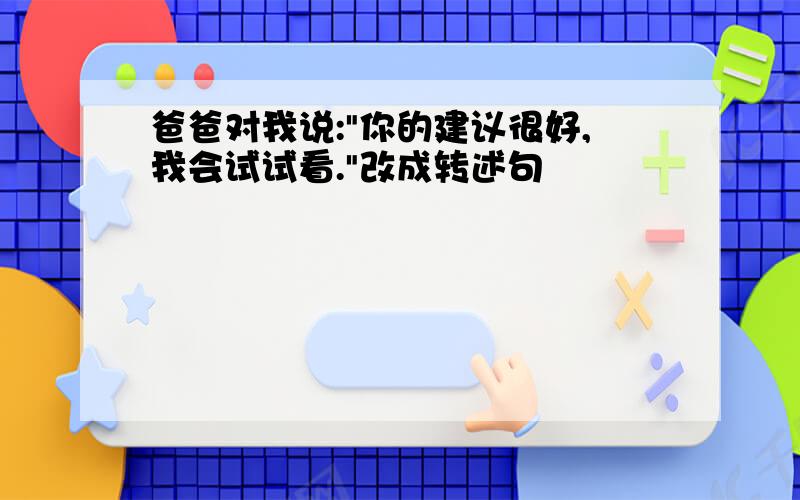 爸爸对我说:"你的建议很好,我会试试看."改成转述句