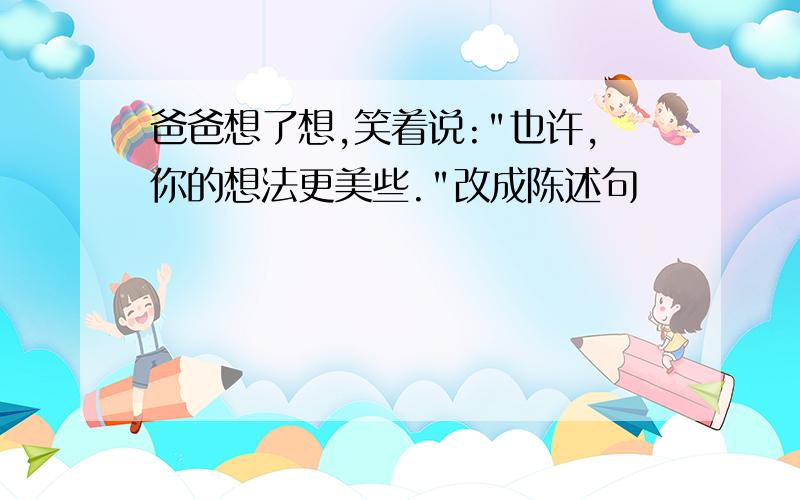 爸爸想了想,笑着说:"也许,你的想法更美些."改成陈述句