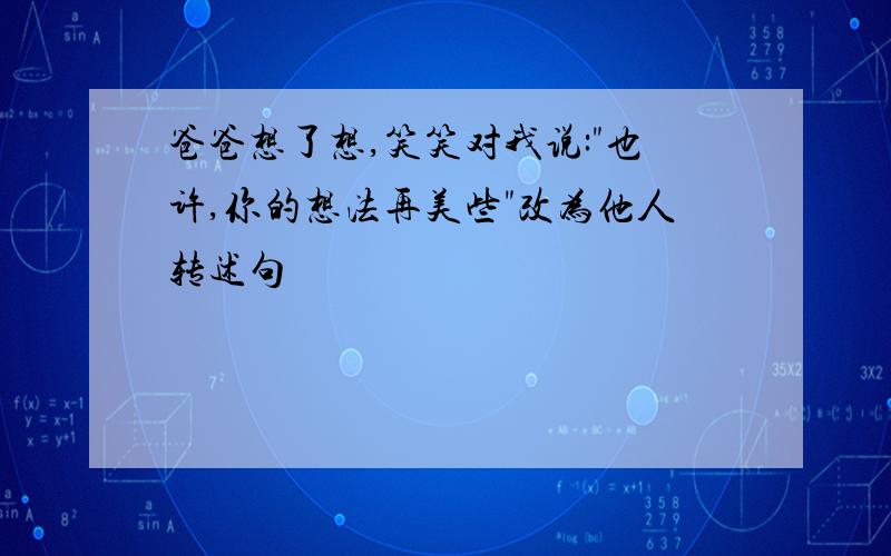 爸爸想了想,笑笑对我说:"也许,你的想法再美些"改为他人转述句