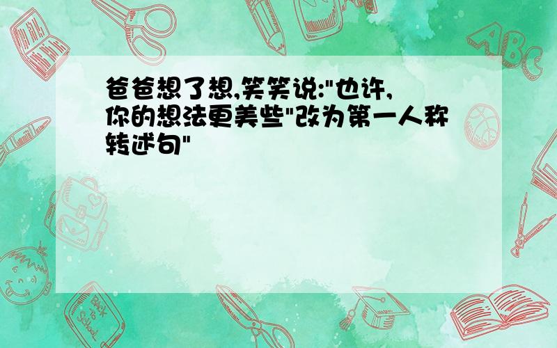 爸爸想了想,笑笑说:"也许,你的想法更美些"改为第一人称转述句"