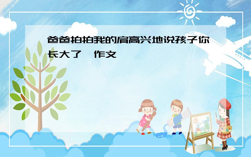 爸爸拍拍我的肩高兴地说孩子你长大了,作文