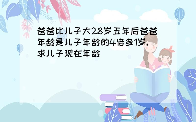 爸爸比儿子大28岁五年后爸爸年龄是儿子年龄的4倍多1岁,求儿子现在年龄