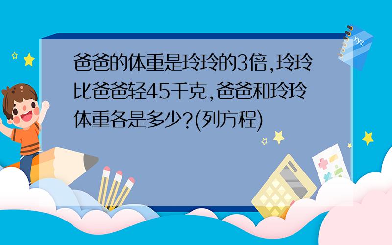 爸爸的体重是玲玲的3倍,玲玲比爸爸轻45千克,爸爸和玲玲体重各是多少?(列方程)