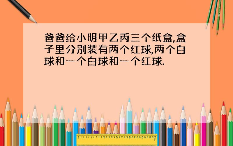 爸爸给小明甲乙丙三个纸盒,盒子里分别装有两个红球,两个白球和一个白球和一个红球.