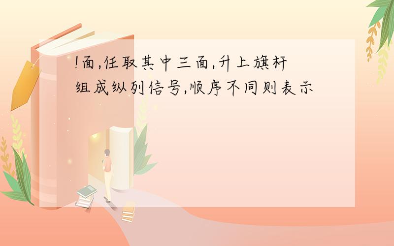 !面,任取其中三面,升上旗杆组成纵列信号,顺序不同则表示