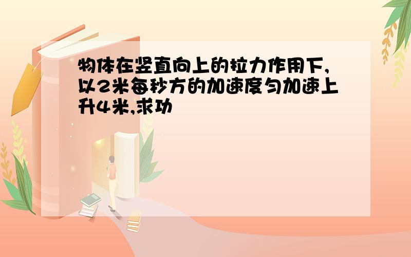 物体在竖直向上的拉力作用下,以2米每秒方的加速度匀加速上升4米,求功