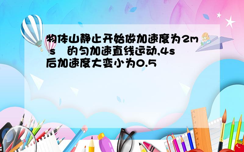 物体山静止开始做加速度为2m s²的匀加速直线运动,4s后加速度大变小为0.5