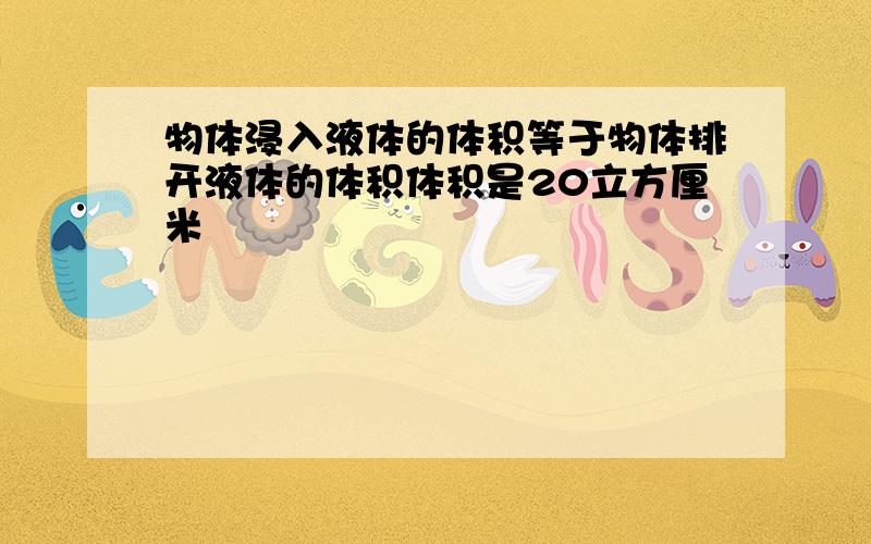 物体浸入液体的体积等于物体排开液体的体积体积是20立方厘米