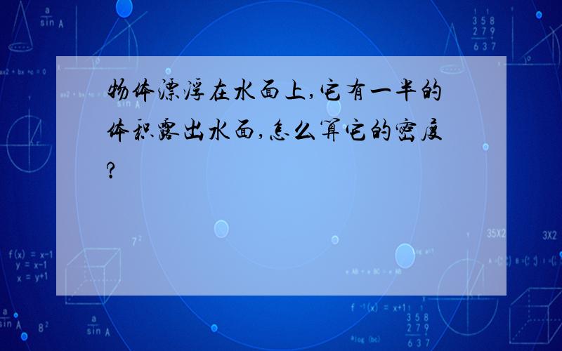 物体漂浮在水面上,它有一半的体积露出水面,怎么算它的密度?