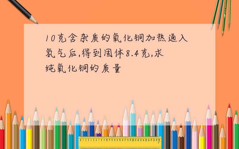 10克含杂质的氧化铜加热通入氢气后,得到固体8.4克,求纯氧化铜的质量