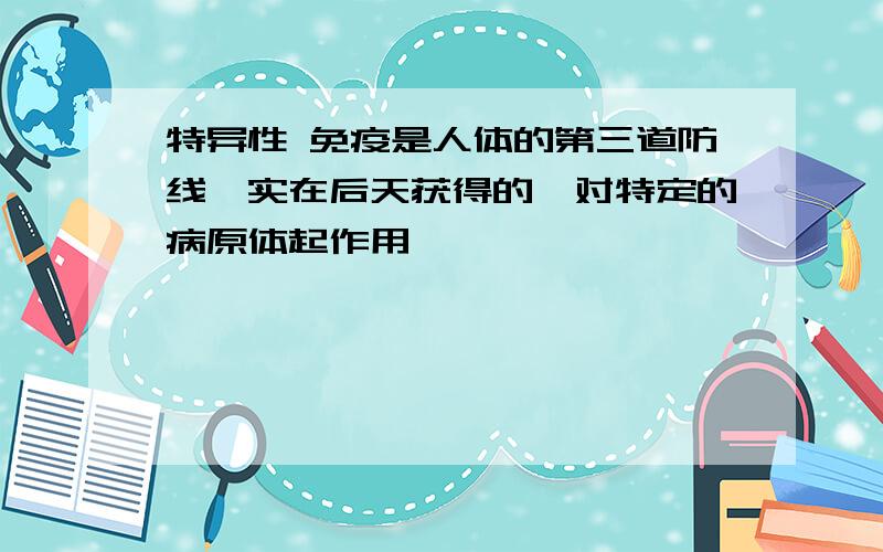 特异性 免疫是人体的第三道防线,实在后天获得的,对特定的病原体起作用