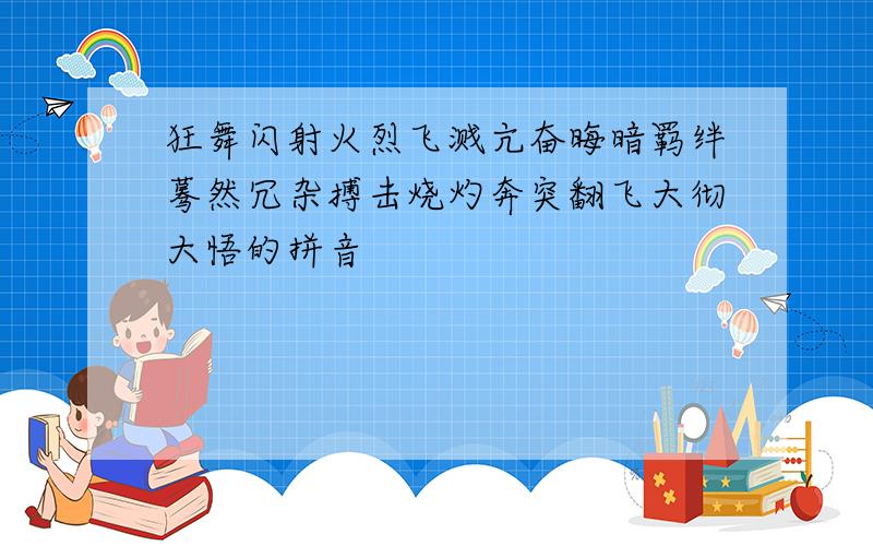 狂舞闪射火烈飞溅亢奋晦暗羁绊蓦然冗杂搏击烧灼奔突翻飞大彻大悟的拼音