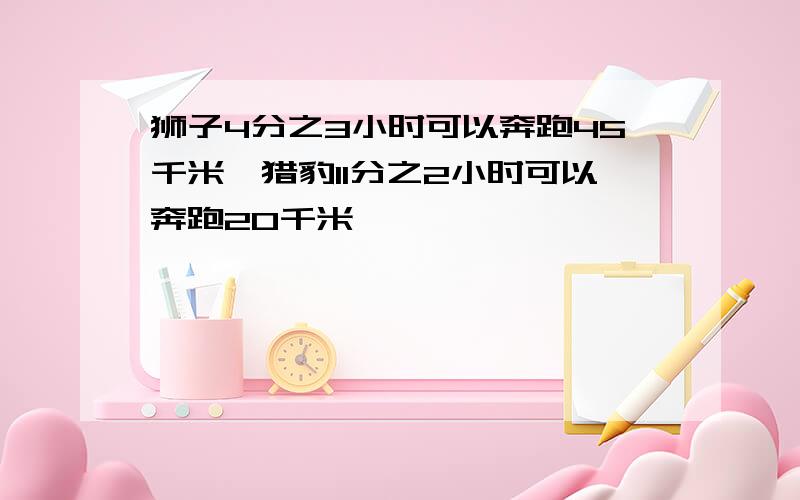 狮子4分之3小时可以奔跑45千米,猎豹11分之2小时可以奔跑20千米,