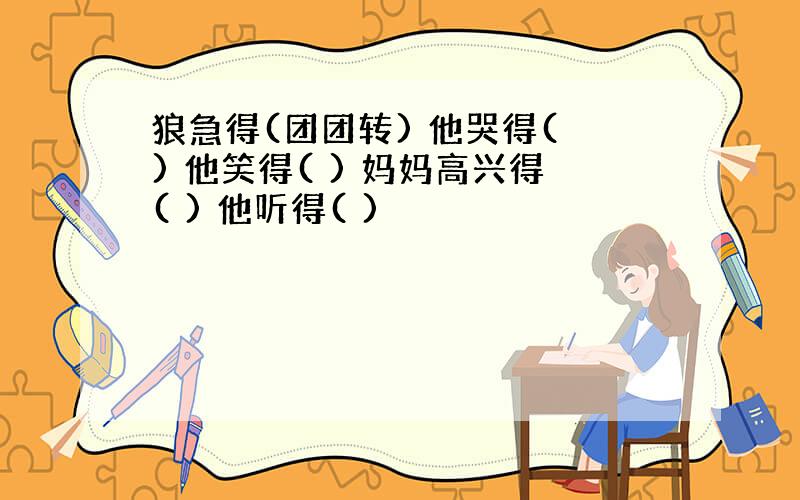 狼急得(团团转) 他哭得( ) 他笑得( ) 妈妈高兴得( ) 他听得( )