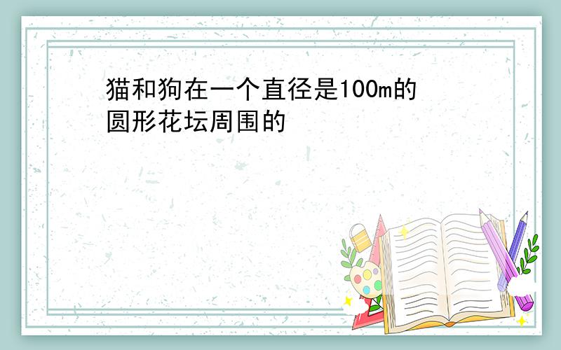 猫和狗在一个直径是100m的圆形花坛周围的