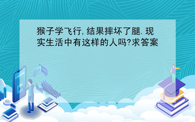 猴子学飞行,结果摔坏了腿.现实生活中有这样的人吗?求答案