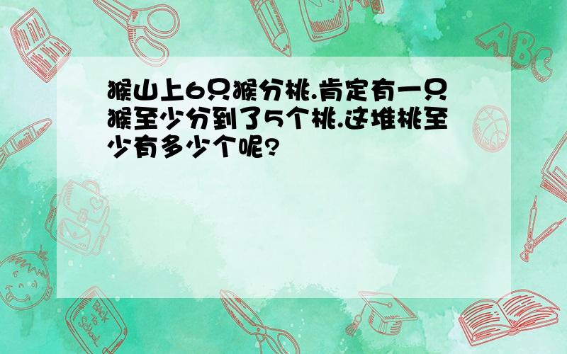 猴山上6只猴分桃.肯定有一只猴至少分到了5个桃.这堆桃至少有多少个呢?