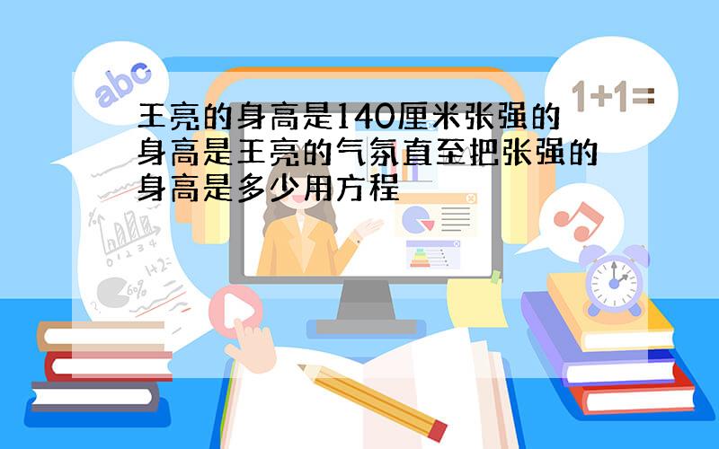 王亮的身高是140厘米张强的身高是王亮的气氛直至把张强的身高是多少用方程