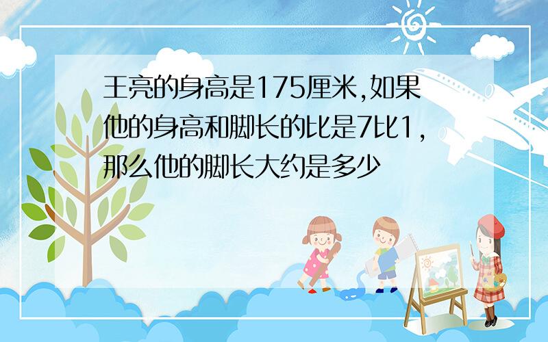 王亮的身高是175厘米,如果他的身高和脚长的比是7比1,那么他的脚长大约是多少