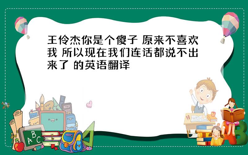 王伶杰你是个傻子 原来不喜欢我 所以现在我们连话都说不出来了 的英语翻译