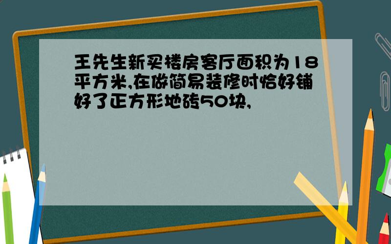 王先生新买楼房客厅面积为18平方米,在做简易装修时恰好铺好了正方形地砖50块,