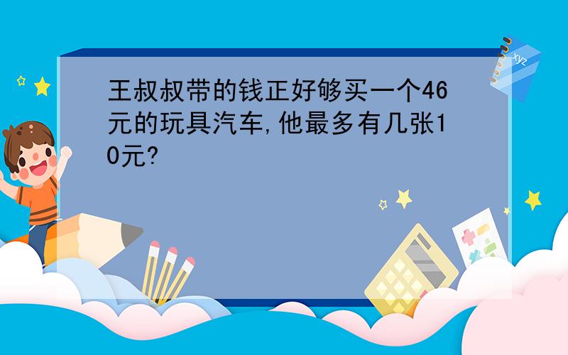 王叔叔带的钱正好够买一个46元的玩具汽车,他最多有几张10元?